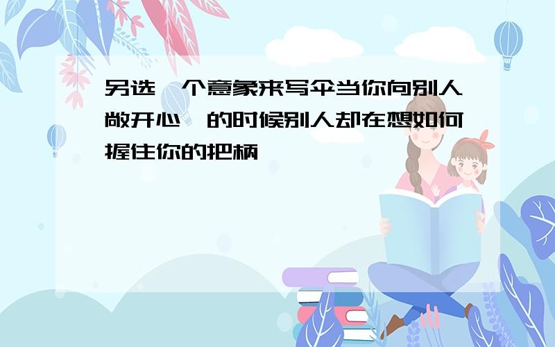 另选一个意象来写伞当你向别人敞开心扉的时候别人却在想如何握住你的把柄