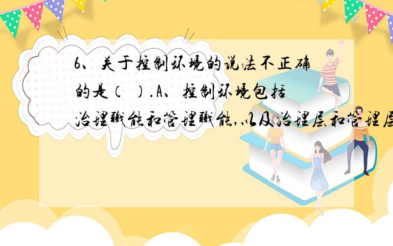 6、关于控制环境的说法不正确的是（ ）.A、控制环境包括治理职能和管理职能,以及治理层和管理层对内部控制及其重要性的态度、认识和措施B、控制环境设定了被审计单位的内部控制基调,