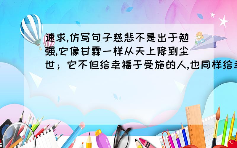 速求,仿写句子慈悲不是出于勉强,它像甘霖一样从天上降到尘世；它不但给幸福于受施的人,也同样给幸福于施与的人；它有超乎一切的无上威力,比皇冠更足以显出一个帝王的高贵.用承诺仿