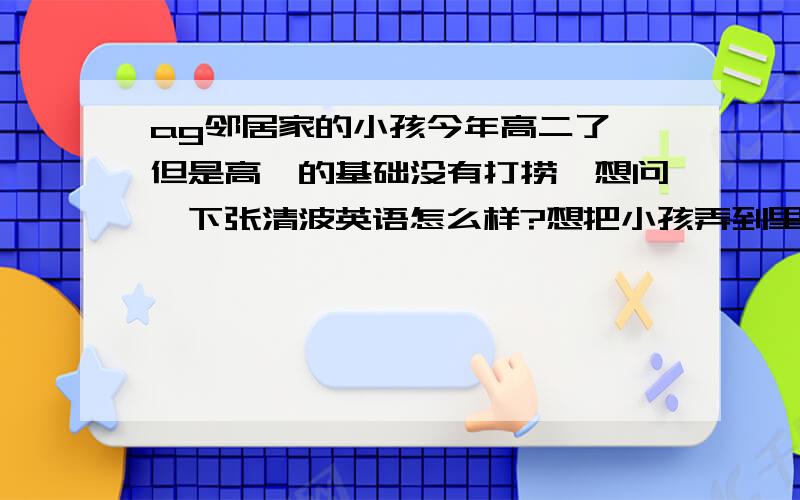 ag邻居家的小孩今年高二了,但是高一的基础没有打捞,想问一下张清波英语怎么样?想把小孩弄到里面去补习