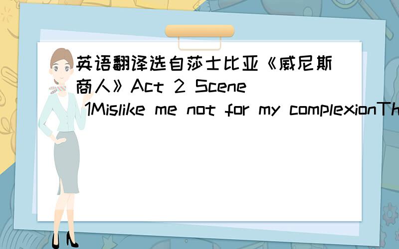 英语翻译选自莎士比亚《威尼斯商人》Act 2 Scene 1Mislike me not for my complexionThe shadow'd livery of the burnish'd sunTo whom I am a neighbour and near bredBring me the fairest creature northward bornWhere Phoebus' fire scarce thaws