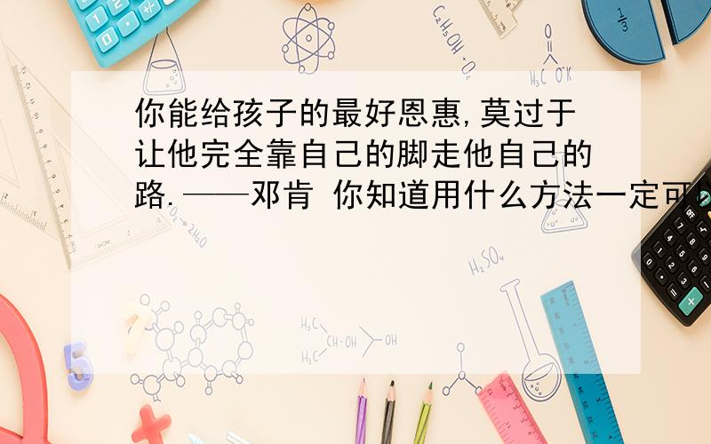 你能给孩子的最好恩惠,莫过于让他完全靠自己的脚走他自己的路.——邓肯 你知道用什么方法一定可以使你的子成为不幸的人吗?这个方法就是对他百依百顺.——卢梭 阅读上面两则名言,说说