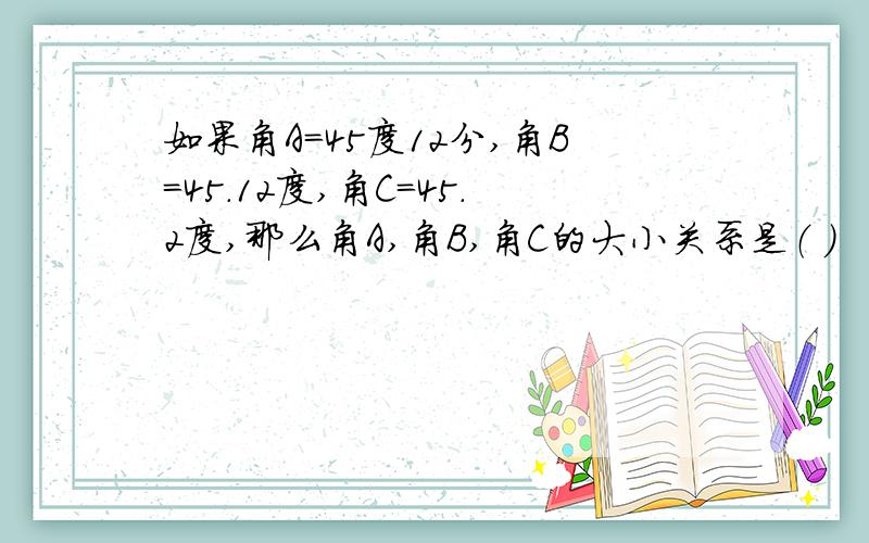 如果角A=45度12分,角B=45.12度,角C=45.2度,那么角A,角B,角C的大小关系是（ ）