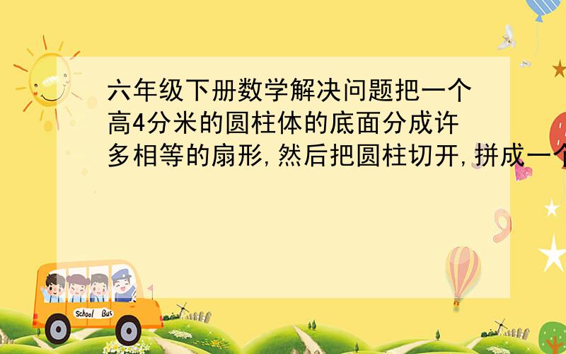 六年级下册数学解决问题把一个高4分米的圆柱体的底面分成许多相等的扇形,然后把圆柱切开,拼成一个与它等底等高的近似长方形,长方体的表面积比圆柱的表面积增加24平方分米.求原来圆柱