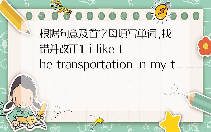 根据句意及首字母填写单词,找错并改正1 i like the transportation in my t____2 Dno't w___ about him ,he isn't young anymore3 whose c___ is it?It's Kate's .找错并改正1 i just finished to read the novel2is the bookshop far to your ho