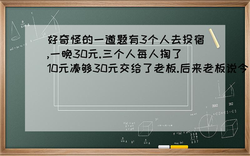 好奇怪的一道题有3个人去投宿,一晚30元.三个人每人掏了10元凑够30元交给了老板.后来老板说今天优惠只要25元就够了,拿出5元命令服务生退还给他们,服务生偷偷藏起了2元,然后,把剩下的3元钱