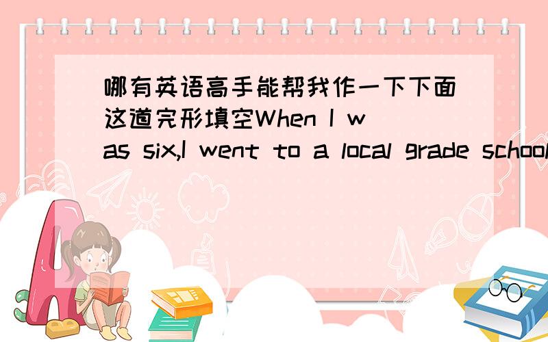 哪有英语高手能帮我作一下下面这道完形填空When I was six,I went to a local grade school.In grade school,I was 1 the other children because of my speech and reading 2 .All the children would shout,“You are a dummy,you are a dummy,