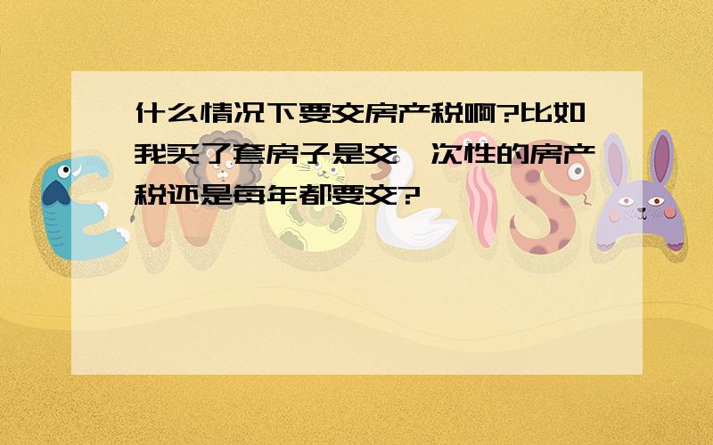 什么情况下要交房产税啊?比如我买了套房子是交一次性的房产税还是每年都要交?