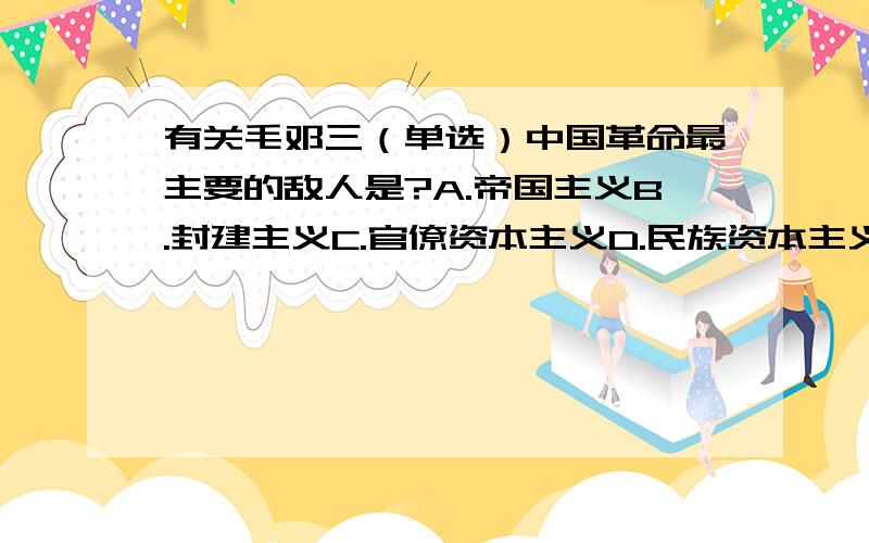 有关毛邓三（单选）中国革命最主要的敌人是?A.帝国主义B.封建主义C.官僚资本主义D.民族资本主义