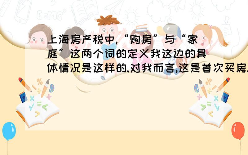 上海房产税中,“购房”与“家庭”这两个词的定义我这边的具体情况是这样的.对我而言,这是首次买房.三月份交掉首付,这时,算不算“购房”了?是不是可以去申请免征?这房子的交房时间是11