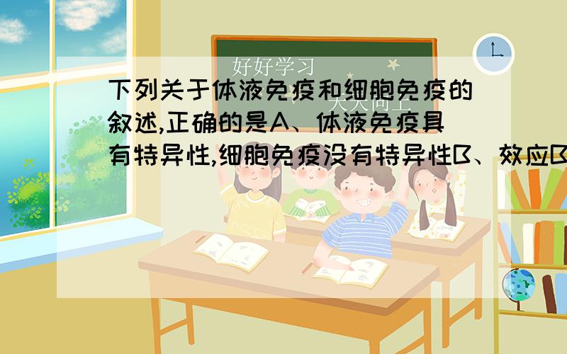 下列关于体液免疫和细胞免疫的叙述,正确的是A、体液免疫具有特异性,细胞免疫没有特异性B、效应B细胞和效应T细胞均能产生抗体C、效应B细胞与靶细细胞接触,导致靶细细胞死亡D、人体中的