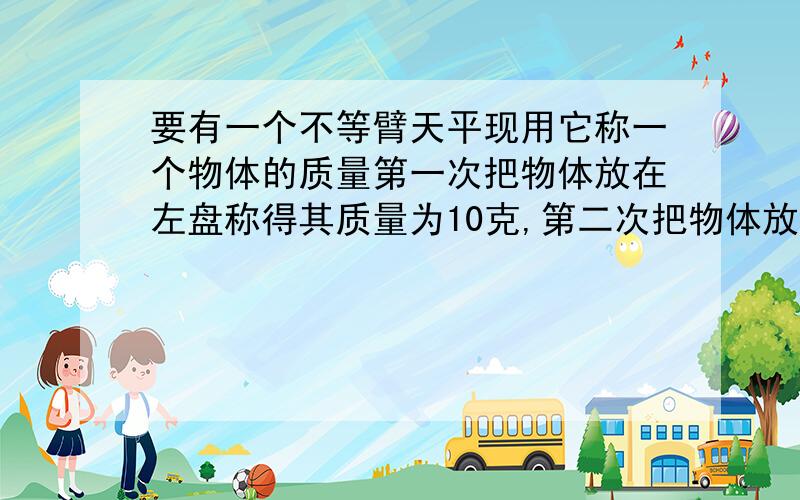 要有一个不等臂天平现用它称一个物体的质量第一次把物体放在左盘称得其质量为10克,第二次把物体放在右盘,称得其质量为8.1克,求该物体的实际质量m.