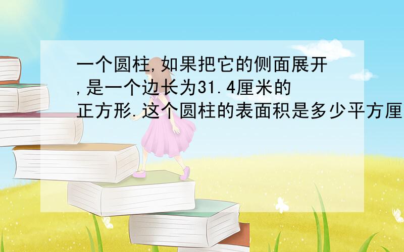 一个圆柱,如果把它的侧面展开,是一个边长为31.4厘米的正方形.这个圆柱的表面积是多少平方厘?D一个圆柱,如果把它的侧面展开,是一个边长为31.4厘米的正方形.这个圆柱的表面积是多少平方厘