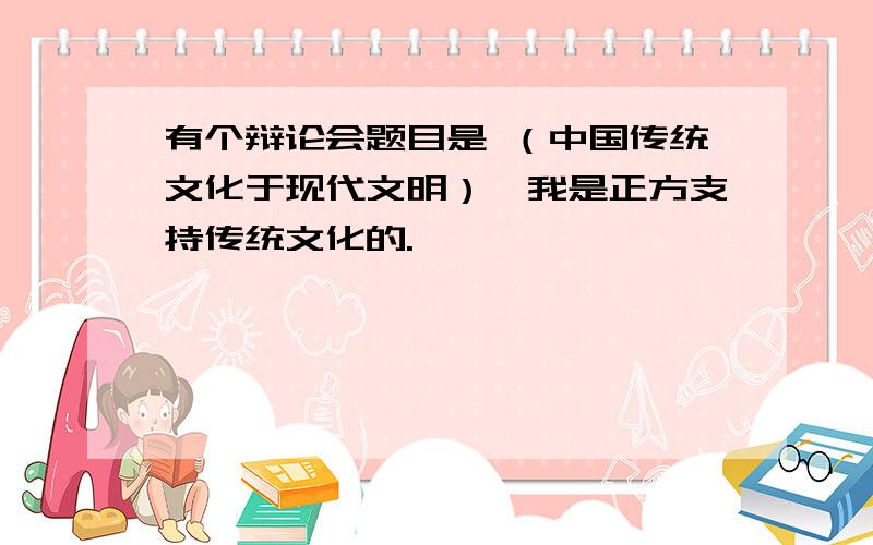 有个辩论会题目是 （中国传统文化于现代文明）,我是正方支持传统文化的.