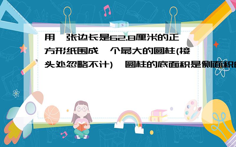 用一张边长是62.8厘米的正方形纸围成一个最大的圆柱(接头处忽略不计),圆柱的底面积是侧面积的几分之几?