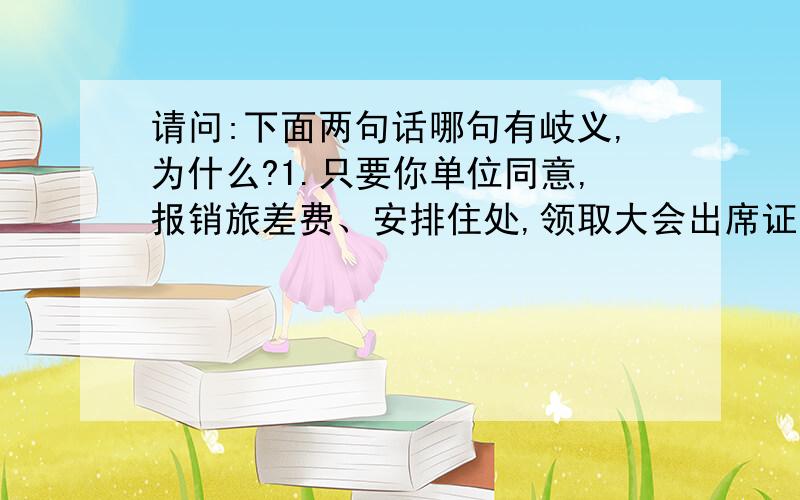 请问:下面两句话哪句有岐义,为什么?1.只要你单位同意,报销旅差费、安排住处,领取大会出席证的问题可由我们解决.2.只要你单位同意报销旅差费,安排住处,领取大会出席证的问题可由我们解