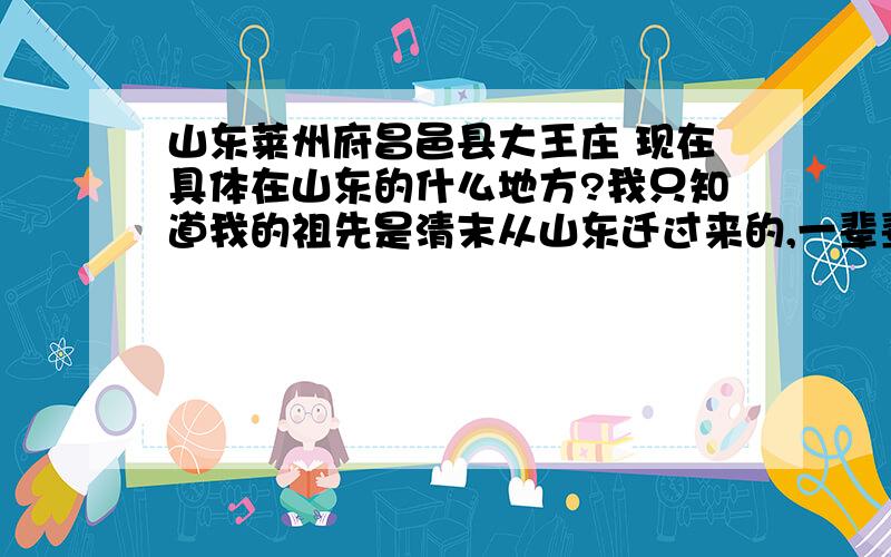 山东莱州府昌邑县大王庄 现在具体在山东的什么地方?我只知道我的祖先是清末从山东迁过来的,一辈辈传下来就只知道这么个地名了.我就是想知道,这是山东的哪个地方的.现在哪个村子还在