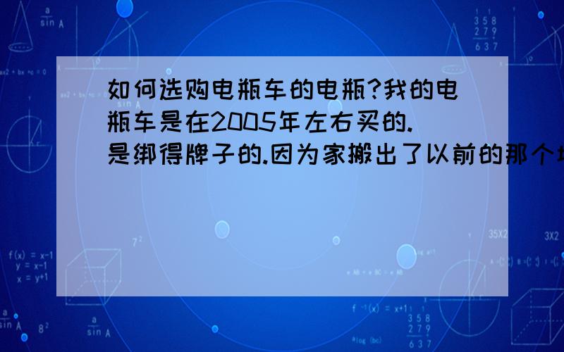 如何选购电瓶车的电瓶?我的电瓶车是在2005年左右买的.是绑得牌子的.因为家搬出了以前的那个城市.所以无法在去找售后了.我的电瓶被小偷偷跑了.目前想买个电瓶,可却不了解我的车需要什