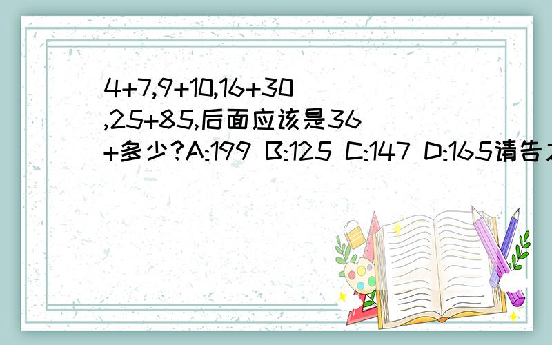 4+7,9+10,16+30,25+85,后面应该是36+多少?A:199 B:125 C:147 D:165请告之为什么,