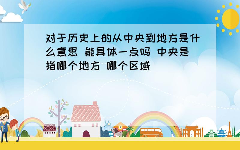 对于历史上的从中央到地方是什么意思 能具体一点吗 中央是指哪个地方 哪个区域