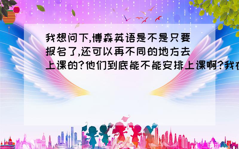 我想问下,博森英语是不是只要报名了,还可以再不同的地方去上课的?他们到底能不能安排上课啊?我在成都上9月的班,但是很快就要去北京上学了,这次都没有怎么准备,所以主要还是想去 北京