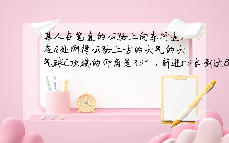 某人在笔直的公路上向东行走,在A处测得公路上方的大气的大气球C顶端的仰角是30°,前进50米到达B处又测得C顶端的仰角是45°,求此气球离地的高度.有两种情况哦.麻烦写清楚一点.图是没有的.