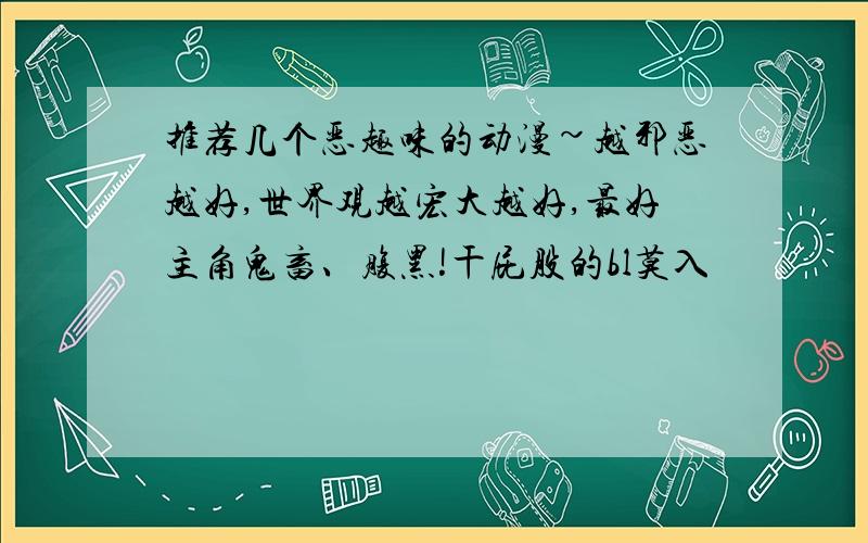 推荐几个恶趣味的动漫~越邪恶越好,世界观越宏大越好,最好主角鬼畜、腹黑!干屁股的bl莫入