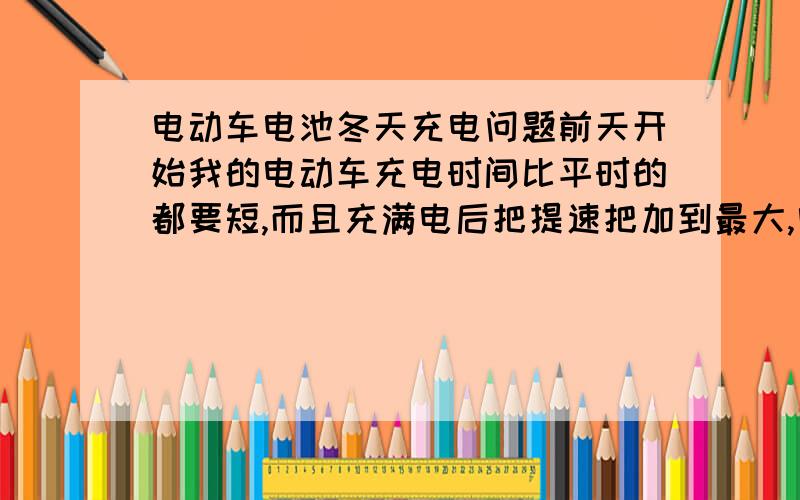 电动车电池冬天充电问题前天开始我的电动车充电时间比平时的都要短,而且充满电后把提速把加到最大,电动车电流的那个指针会下降那么一点,这是说明电还没充满么?路程骑完快到没电的只