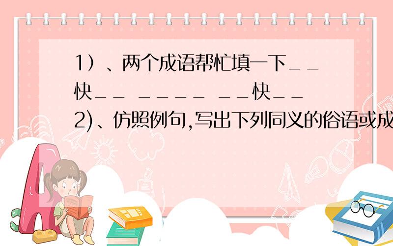 1）、两个成语帮忙填一下__快__ ____ __快__2)、仿照例句,写出下列同义的俗语或成语.例】捡了芝麻,丢了西瓜——因小失大1、前怕狼,后怕虎——2、 ——评头论足3、 ——针锋相对