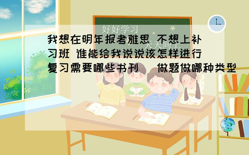 我想在明年报考雅思 不想上补习班 谁能给我说说该怎样进行复习需要哪些书刊   做题做哪种类型   详细!