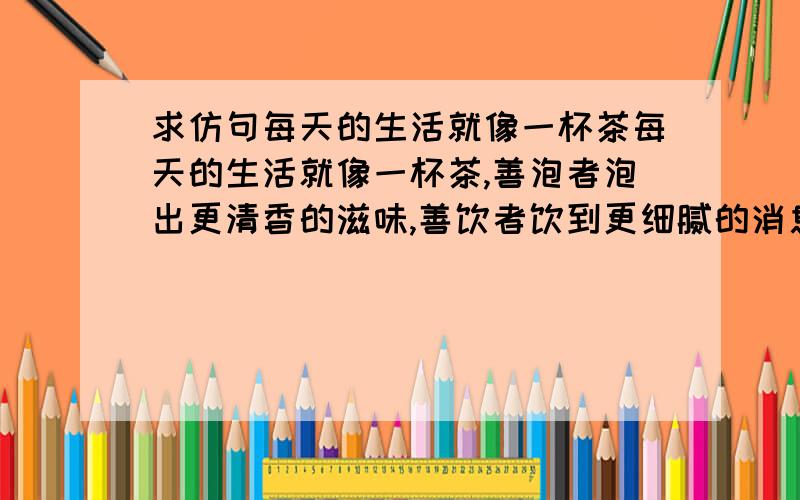 求仿句每天的生活就像一杯茶每天的生活就像一杯茶,善泡者泡出更清香的滋味,善饮者饮到更细腻的消息.人生 需要准备的,不是昂贵的茶,而是喝茶的心情.每天的生活就像．____,____ 每天的生