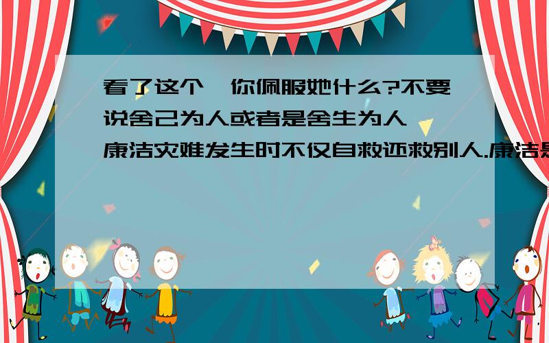 看了这个,你佩服她什么?不要说舍己为人或者是舍生为人、、康洁灾难发生时不仅自救还救别人.康洁是映秀小学6年级学生,今年11岁.12日下午地震时,她正在6楼上课,老师立即叫学生快跑.康洁