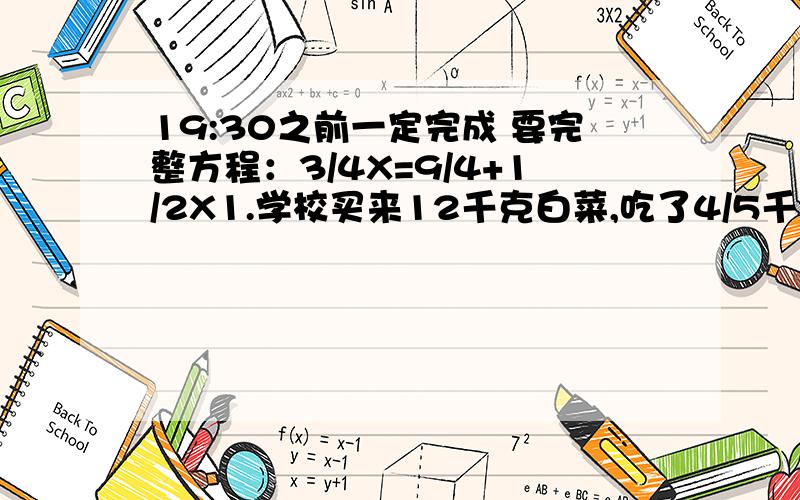 19:30之前一定完成 要完整方程：3/4X=9/4+1/2X1.学校买来12千克白菜,吃了4/5千克,再吃多少千克就吃了这些白菜的4/5?2.某修路队计划一段长2400米的路,前8天修完了它的2/5,照这样计算,修完这段路还