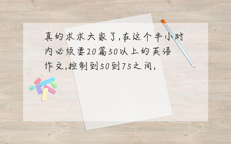 真的求求大家了,在这个半小时内必须要20篇50以上的英语作文,控制到50到75之间,