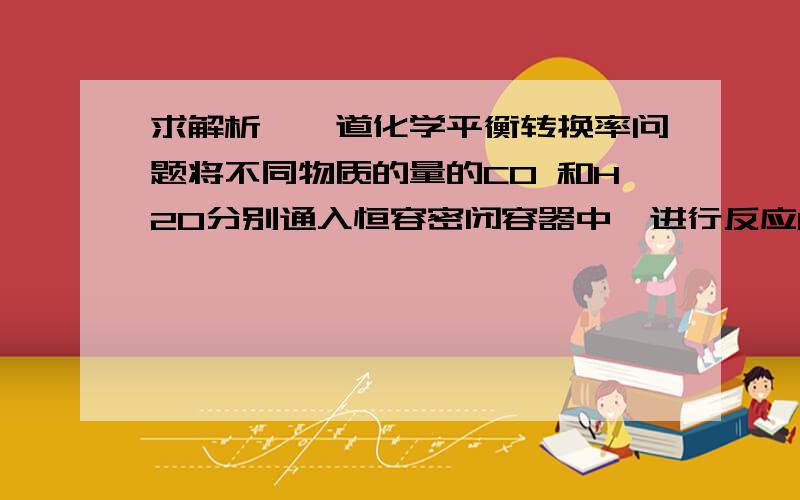 求解析,一道化学平衡转换率问题将不同物质的量的CO 和H2O分别通入恒容密闭容器中,进行反应CO+H2O=CO2+H2第一组实验,起始量 H2O为1 CO 2 第二组 H2O为2 CO 1 为什么第一组的转化率高于第二组