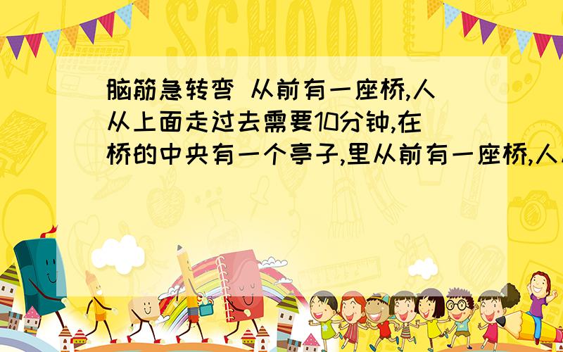 脑筋急转弯 从前有一座桥,人从上面走过去需要10分钟,在桥的中央有一个亭子,里从前有一座桥,人从上面走过去需要10分钟,在桥的中央有一个亭子,里面有一个桥的人,他每5分钟出来一次,每当