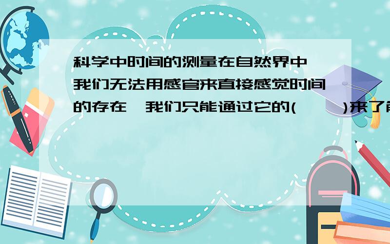 科学中时间的测量在自然界中,我们无法用感官来直接感觉时间的存在,我们只能通过它的(     )来了解和计量时间。任何具有（  ）性的运动都能用来测量时间。