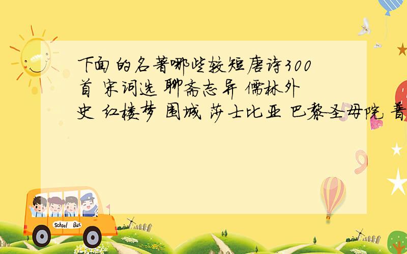 下面的名著哪些较短唐诗300首 宋词选 聊斋志异 儒林外史 红楼梦 围城 莎士比亚 巴黎圣母院 普希金诗选 老人与海 北岛诗集 泰戈尔诗选 苏东坡传 羊脂球 倾城之恋 受戒 请大家帮我挑出其中