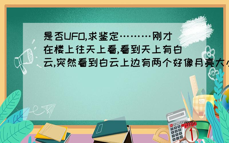 是否UFO,求鉴定………刚才在楼上往天上看,看到天上有白云,突然看到白云上边有两个好像月亮大小的两个光点,一直快速移动,一会停下,一会开始转圈,一直在一个固定区域转动……那到底是什