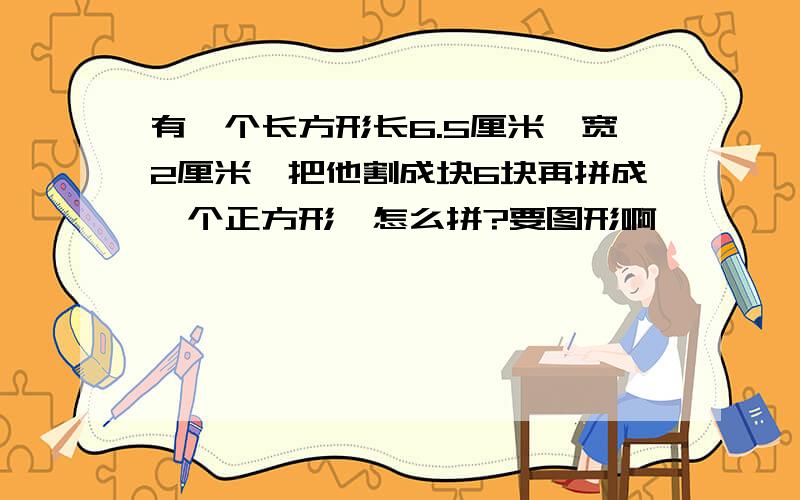 有一个长方形长6.5厘米,宽2厘米,把他割成块6块再拼成一个正方形,怎么拼?要图形啊,