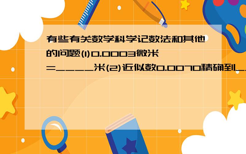 有些有关数学科学记数法和其他的问题(1)0.0003微米=____米(2)近似数0.0070精确到___位,有两个有效数字,它们是____(3)五一前某电器商场在某某地区开业,若他们发的1000奖卷中有200张可以中奖,则从