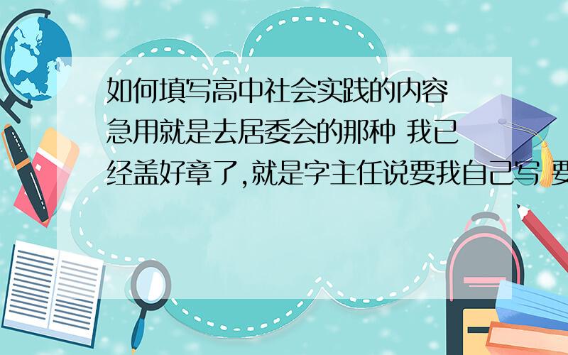 如何填写高中社会实践的内容 急用就是去居委会的那种 我已经盖好章了,就是字主任说要我自己写 要写的有实践活动及名称：实践活动目标（简要概述）：实践活动方案（简要概述）:实践