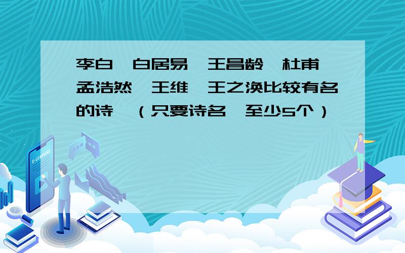 李白、白居易、王昌龄、杜甫、孟浩然、王维、王之涣比较有名的诗,（只要诗名,至少5个）