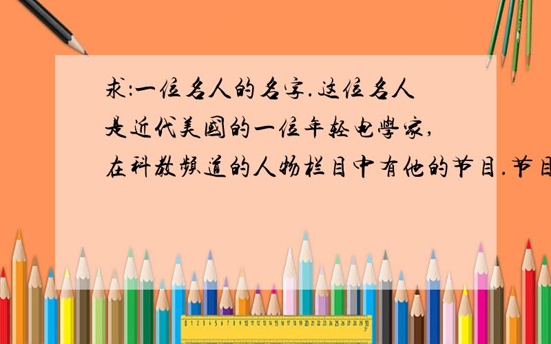 求：一位名人的名字.这位名人是近代美国的一位年轻电学家,在科教频道的人物栏目中有他的节目.节目中还介绍到他曾经和爱迪生竞争一次晚会的灯火管理权并且胜出,还怀疑通古斯大爆炸和