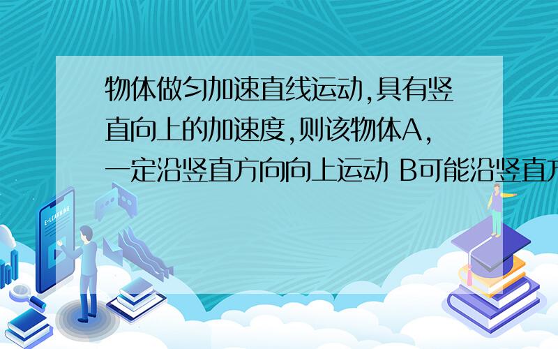 物体做匀加速直线运动,具有竖直向上的加速度,则该物体A,一定沿竖直方向向上运动 B可能沿竖直方向向上运动C,可能沿竖直方向向下运动 D运动方向无法确定多项选择