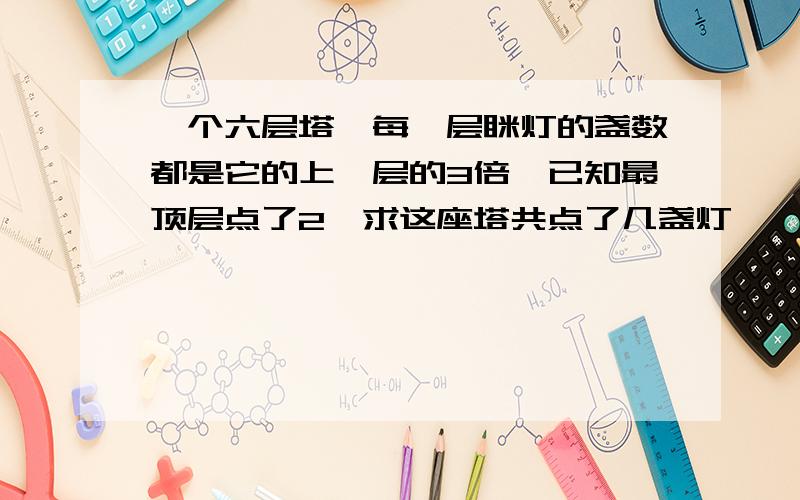 一个六层塔,每一层眯灯的盏数都是它的上一层的3倍,已知最顶层点了2,求这座塔共点了几盏灯,