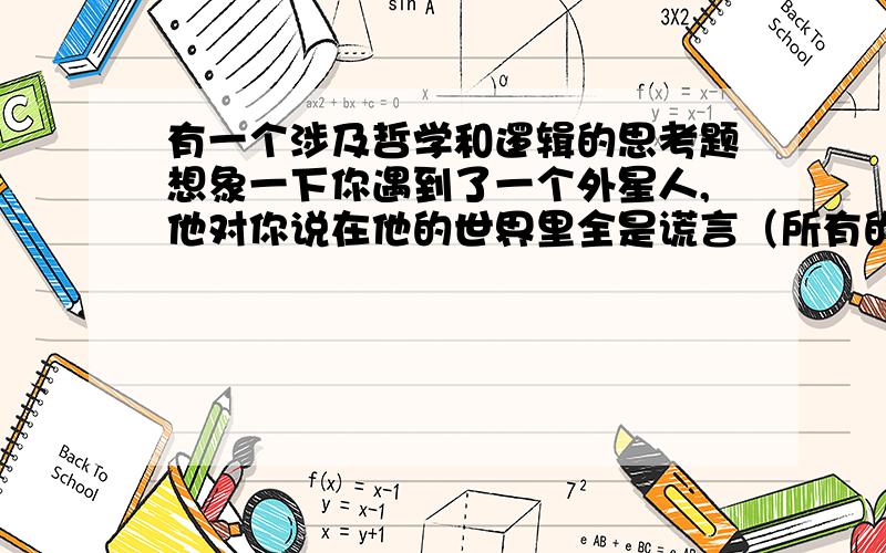 有一个涉及哲学和逻辑的思考题想象一下你遇到了一个外星人,他对你说在他的世界里全是谎言（所有的人都会骗人）,那么,你会相信他说的话吗?你觉得他说的是真话吗?理由是什么?