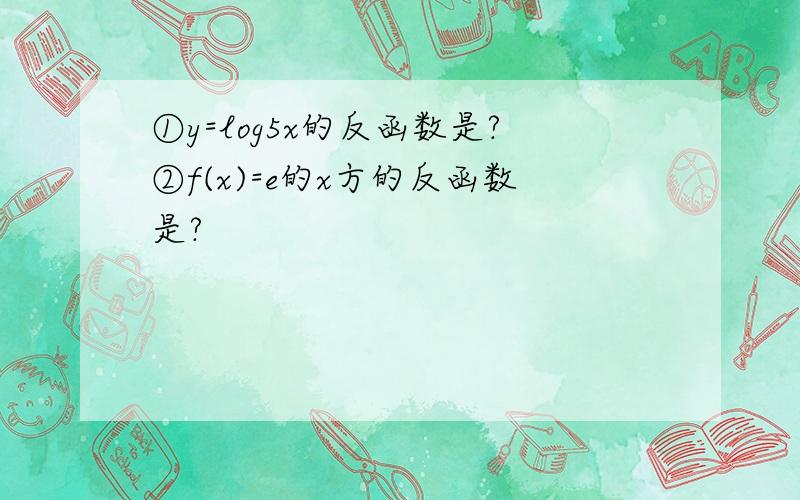 ①y=log5x的反函数是?②f(x)=e的x方的反函数是?