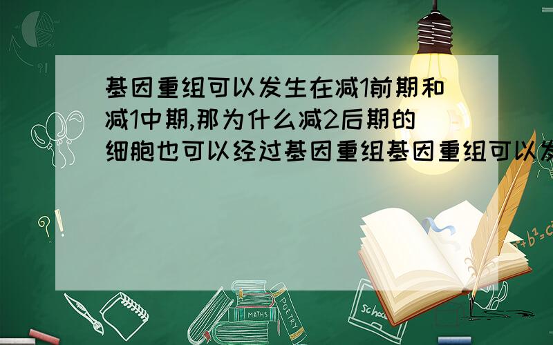 基因重组可以发生在减1前期和减1中期,那为什么减2后期的细胞也可以经过基因重组基因重组可以发生在减1前期和减1中期,那为什么减2后期的细胞也可以经过基因重组得到?