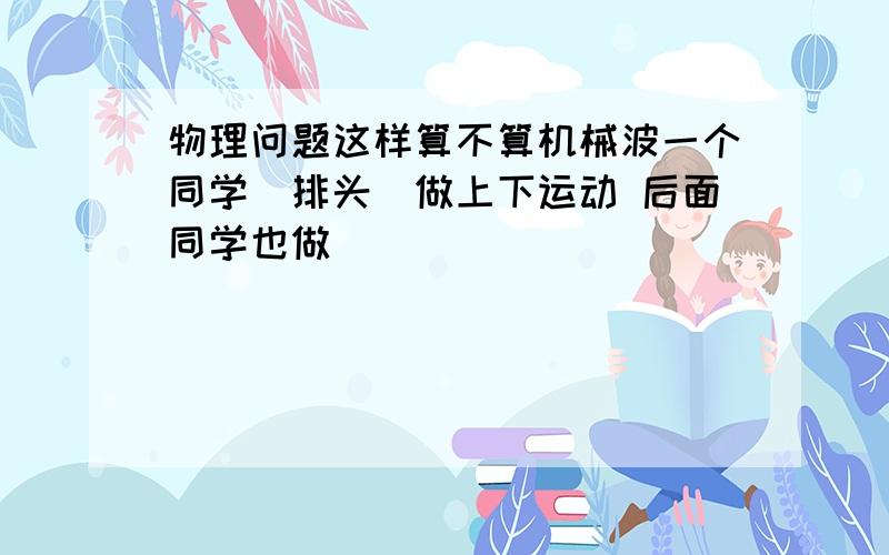 物理问题这样算不算机械波一个同学（排头）做上下运动 后面同学也做